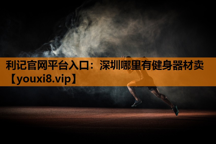 利记官网平台入口：深圳哪里有健身器材卖