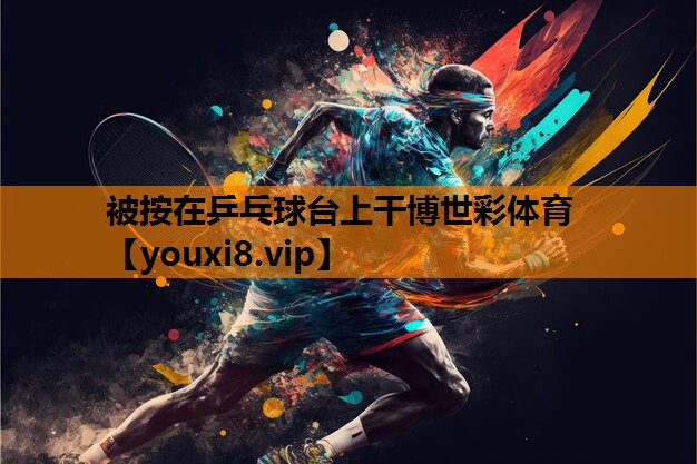 被按在乒乓球台上干博世彩体育