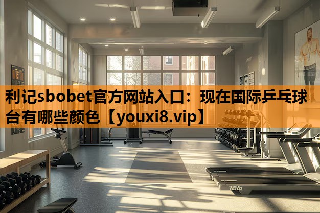 利记sbobet官方网站入口：现在国际乒乓球台有哪些颜色