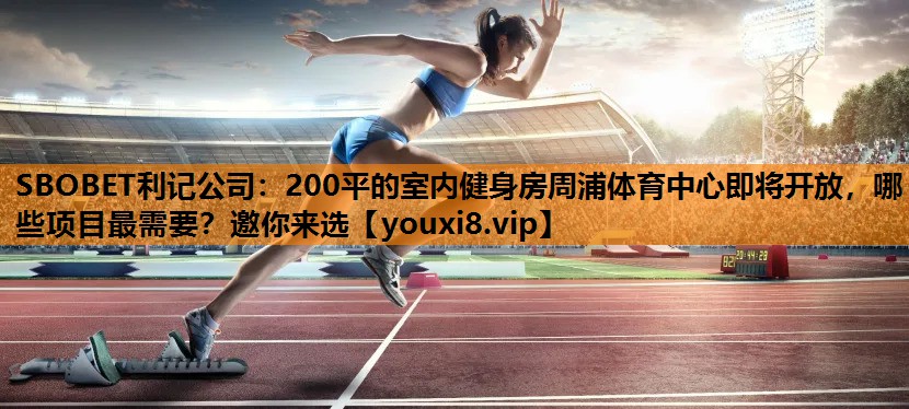 SBOBET利记公司：200平的室内健身房周浦体育中心即将开放，哪些项目最需要？邀你来选
