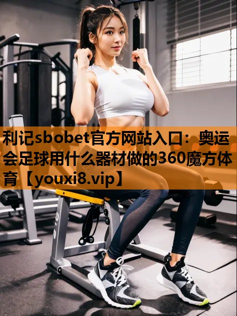 利记sbobet官方网站入口：奥运会足球用什么器材做的360魔方体育