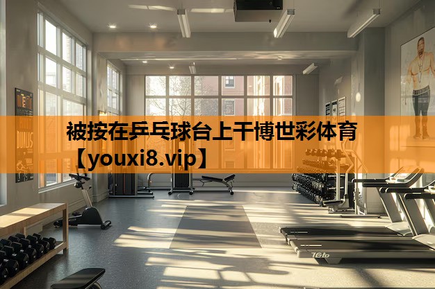 被按在乒乓球台上干博世彩体育