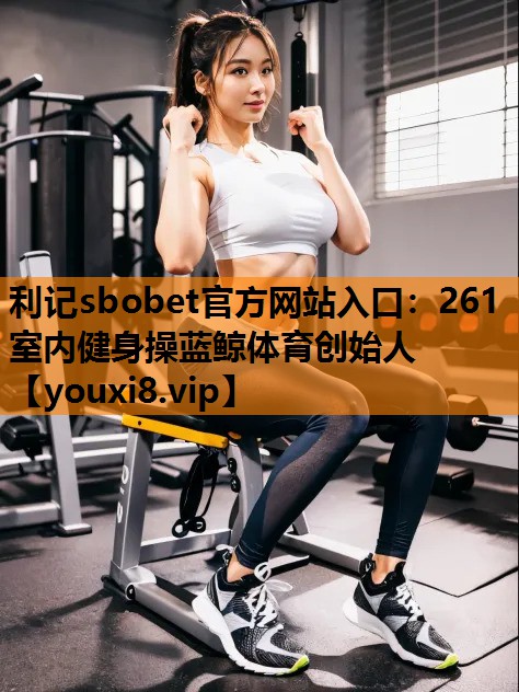利记sbobet官方网站入口：261室内健身操蓝鲸体育创始人