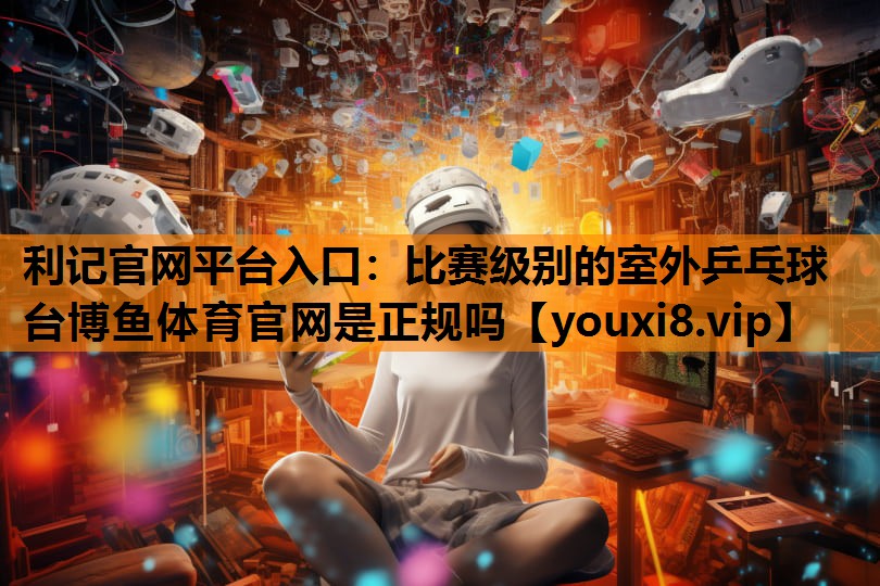 利记官网平台入口：比赛级别的室外乒乓球台博鱼体育官网是正规吗