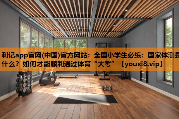 利记app官网(中国)官方网站：全国小学生必练：国家体测是什么？如何才能顺利通过体育“大考”