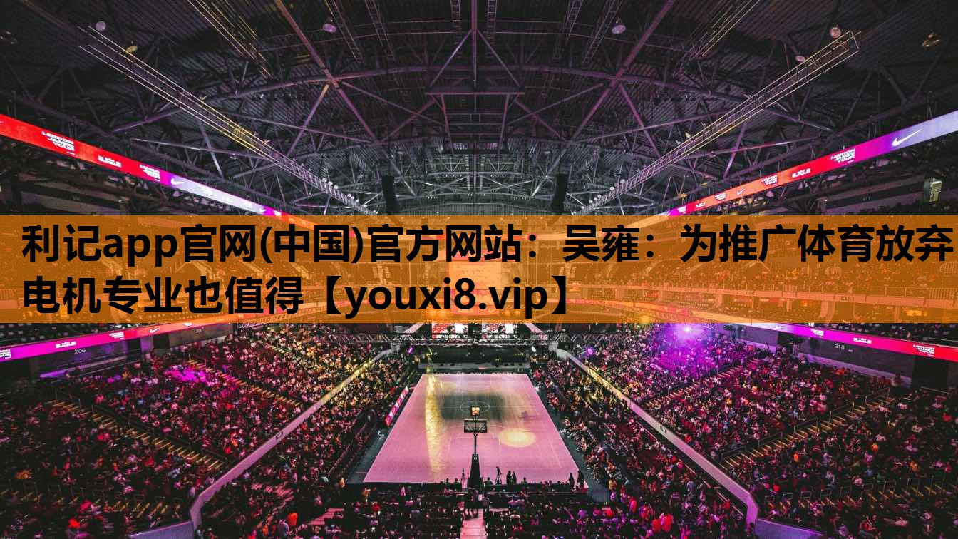利记app官网(中国)官方网站：吴雍：为推广体育放弃电机专业也值得