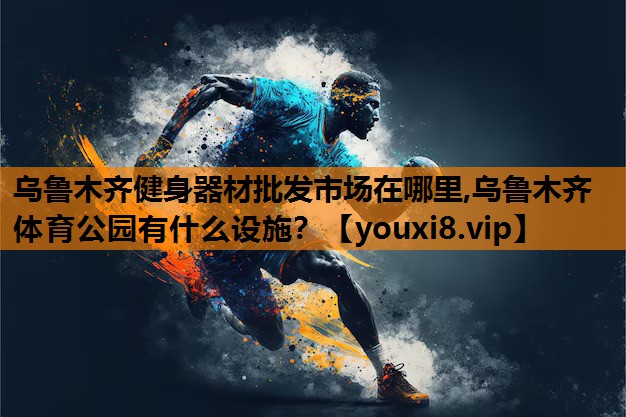 乌鲁木齐健身器材批发市场在哪里,乌鲁木齐体育公园有什么设施？