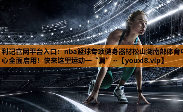 利记官网平台入口：nba篮球专项健身器材松山湖南部体育中心全面启用！快来这里运动一“夏”~