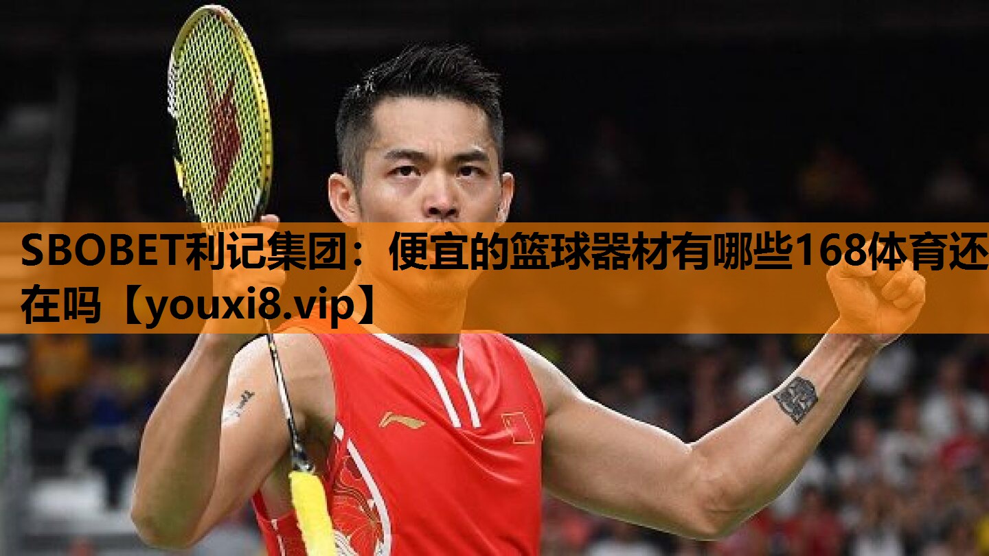SBOBET利记集团：便宜的篮球器材有哪些168体育还在吗